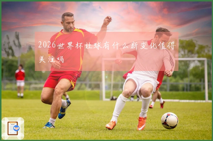 2026世界杯让球有什么新变化值得关注吗